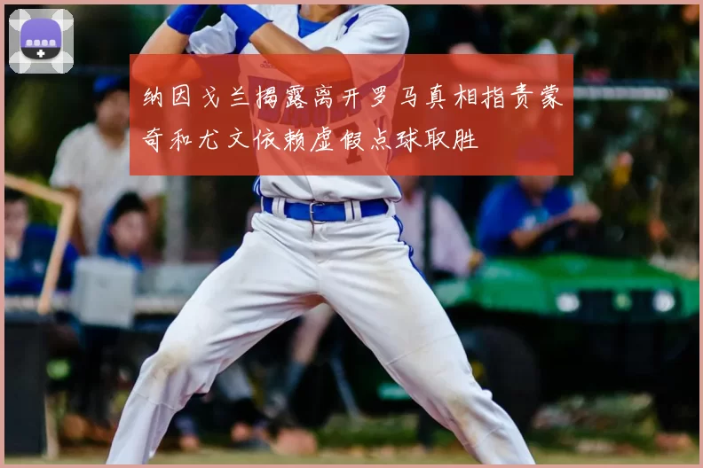 纳因戈兰揭露离开罗马真相指责蒙奇和尤文依赖虚假点球取胜