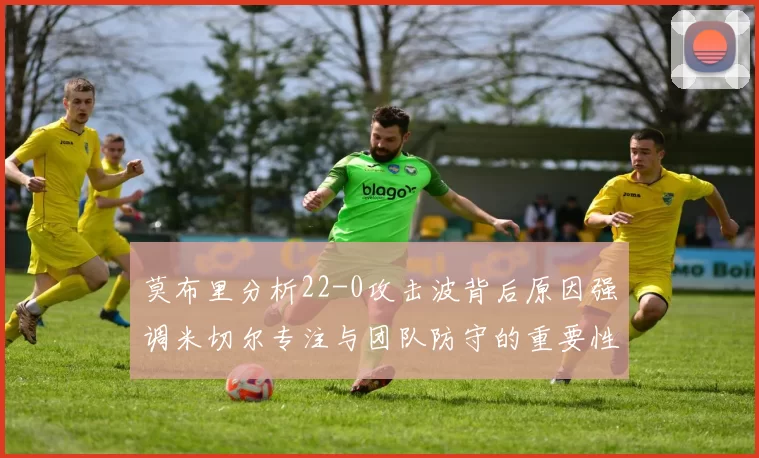 莫布里分析22-0攻击波背后原因强调米切尔专注与团队防守的重要性