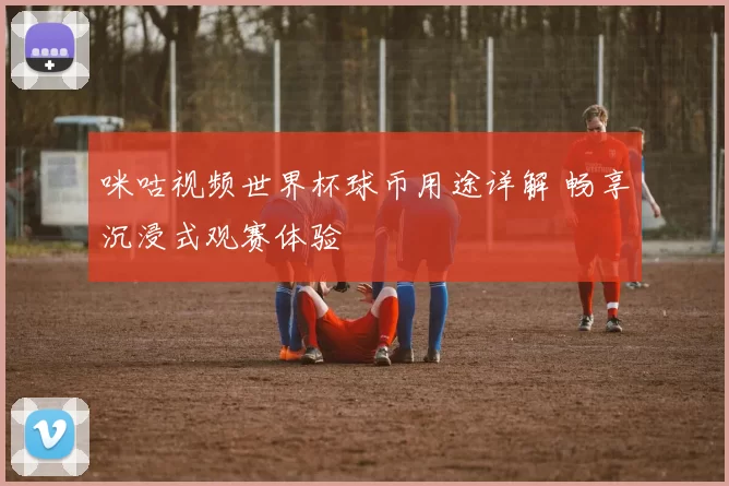 咪咕视频世界杯球币用途详解 畅享沉浸式观赛体验