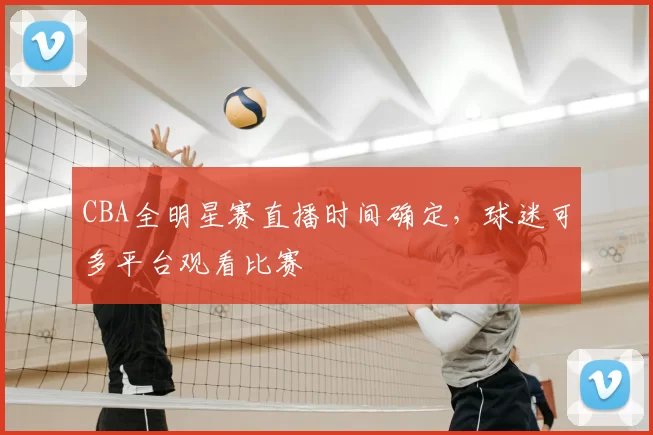 CBA全明星赛直播时间确定,球迷可多平台观看比赛