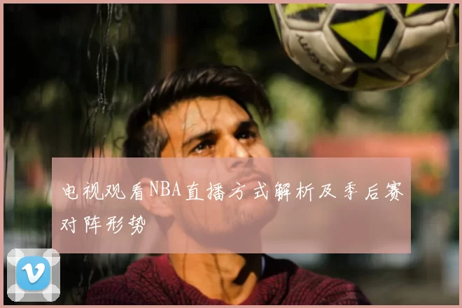 电视观看NBA直播方式解析及季后赛对阵形势
