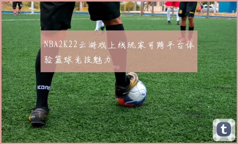NBA2K22云游戏上线玩家可跨平台体验篮球竞技魅力