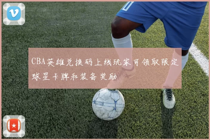 CBA英雄兑换码上线玩家可领取限定球星卡牌和装备奖励