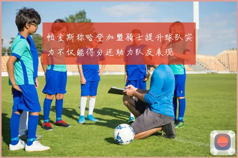 帕金斯称哈登加盟骑士提升球队实力不仅能得分还助力队友表现