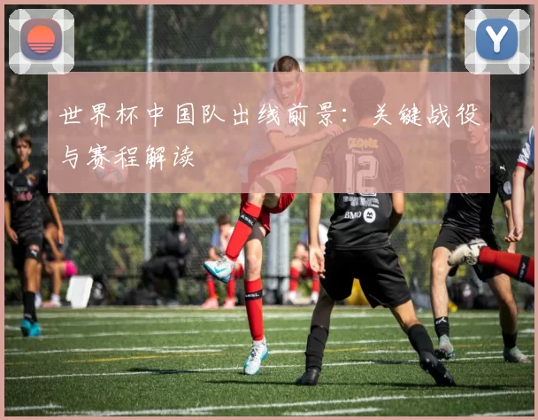 世界杯中国队出线前景:关键战役与赛程解读