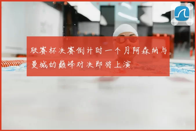 联赛杯决赛倒计时一个月阿森纳与曼城的巅峰对决即将上演