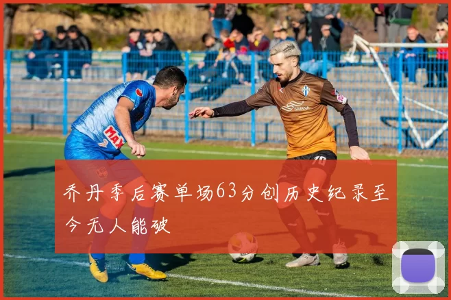 乔丹季后赛单场63分创历史纪录至今无人能破