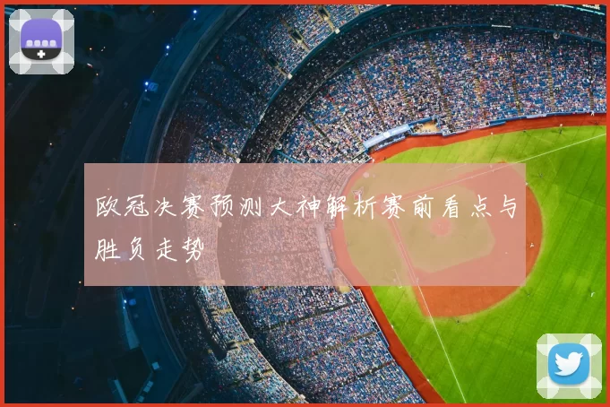 欧冠决赛预测大神解析赛前看点与胜负走势