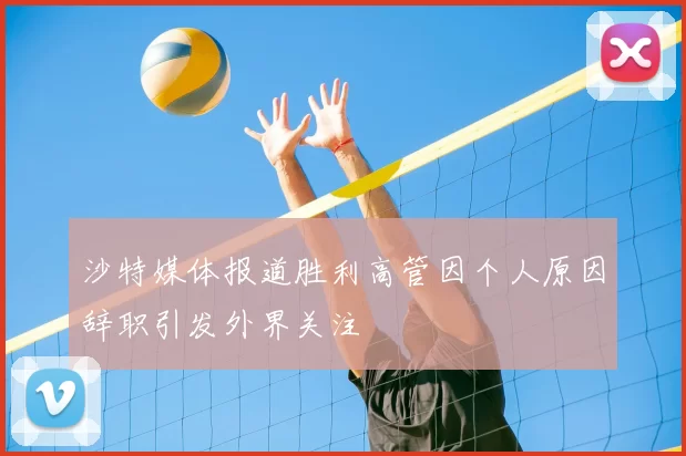 沙特媒体报道胜利高管因个人原因辞职引发外界关注
