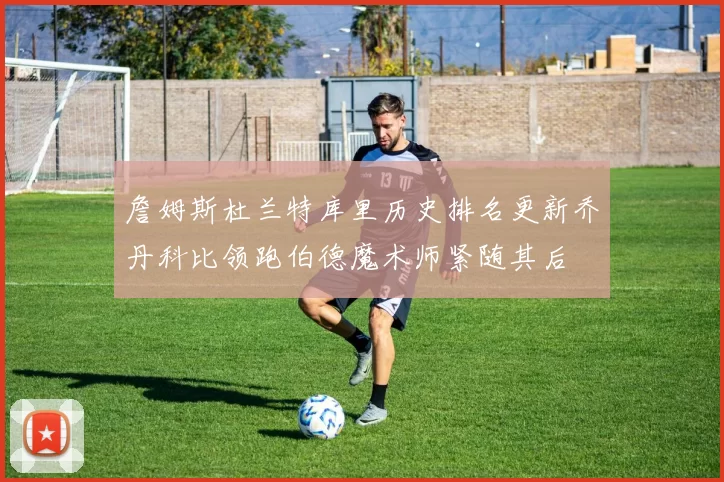 詹姆斯杜兰特库里历史排名更新乔丹科比领跑伯德魔术师紧随其后