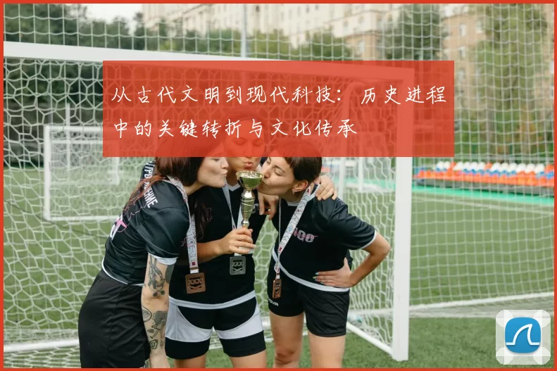 从古代文明到现代科技:历史进程中的关键转折与文化传承