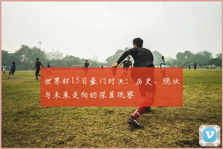 世界杯15日豪门对决：历史、现状与未来走向的深度观察