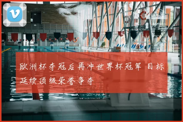 欧洲杯夺冠后再冲世界杯冠军 目标延续顶级荣誉争夺