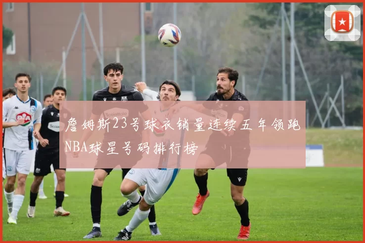 詹姆斯23号球衣销量连续五年领跑NBA球星号码排行榜