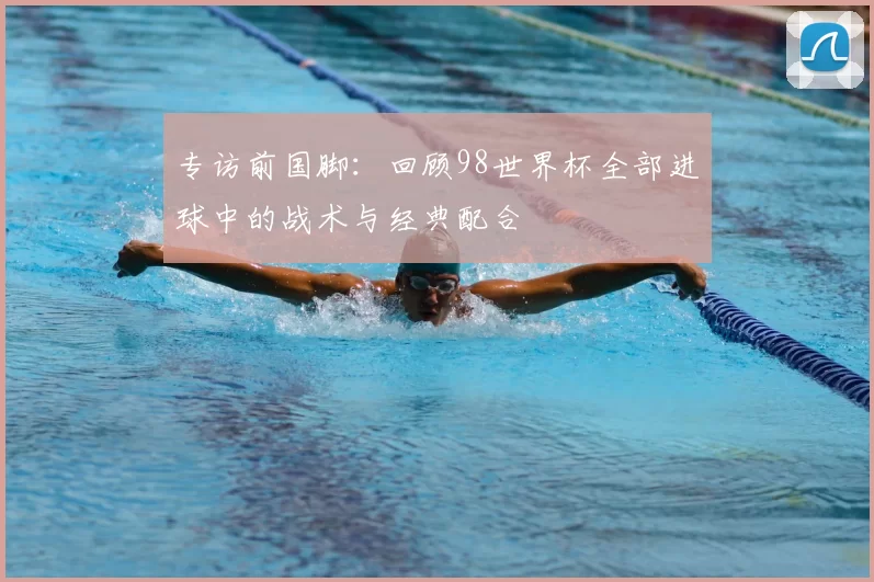 专访前国脚:回顾98世界杯全部进球中的战术与经典配合