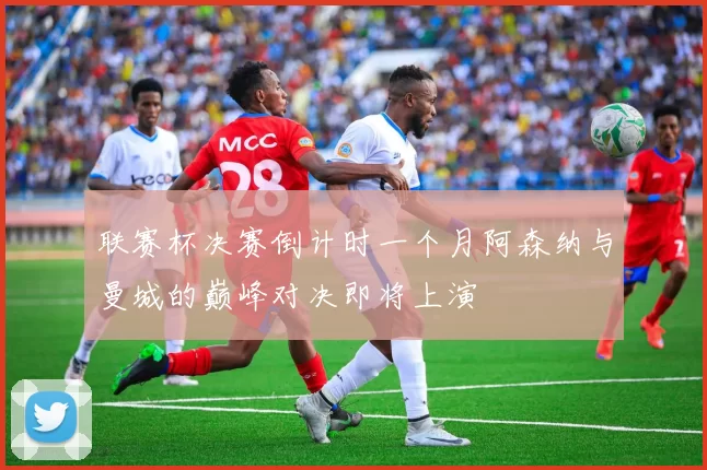 联赛杯决赛倒计时一个月阿森纳与曼城的巅峰对决即将上演