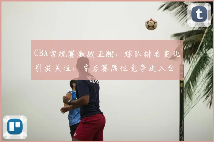CBA常规赛激战正酣,球队排名变化引发关注,季后赛席位竞争进入白热化阶段