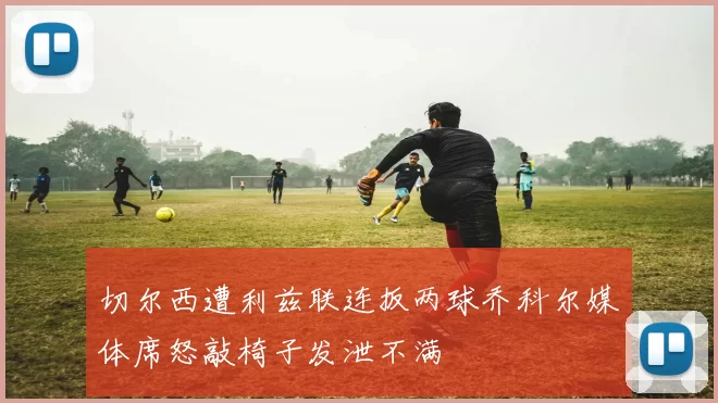 切尔西遭利兹联连扳两球乔科尔媒体席怒敲椅子发泄不满
