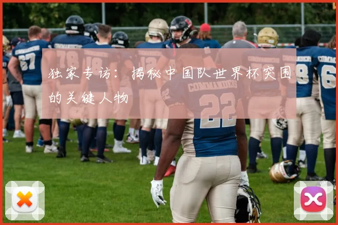 独家专访:揭秘中国队世界杯突围的关键人物