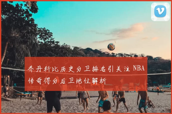 乔丹科比历史分卫排名引关注 NBA传奇得分后卫地位解析