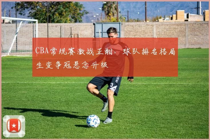 CBA常规赛激战正酣,球队排名格局生变争冠悬念升级