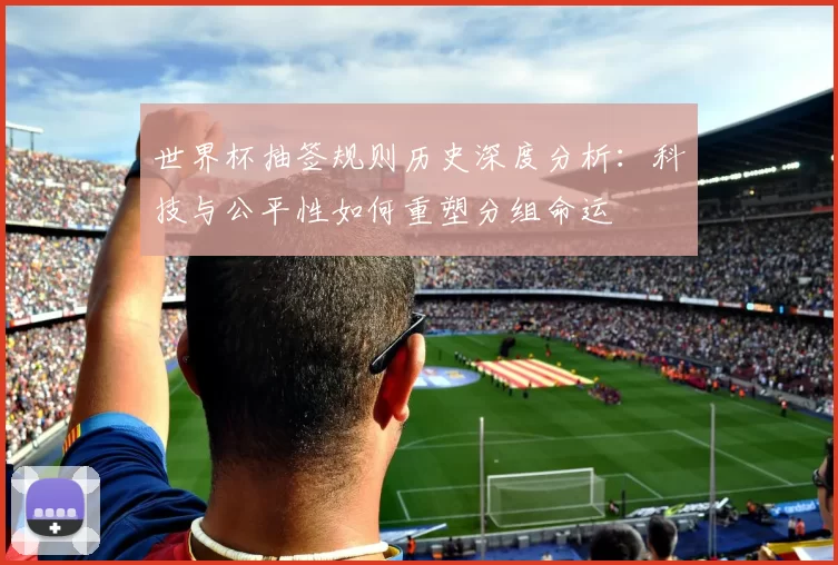 世界杯抽签规则历史深度分析：科技与公平性如何重塑分组命运