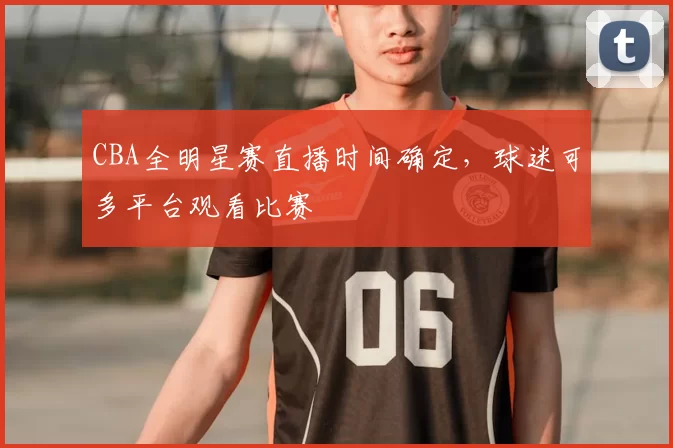 CBA全明星赛直播时间确定,球迷可多平台观看比赛
