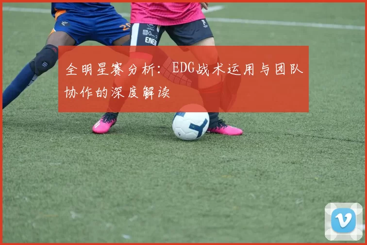 全明星赛分析:EDG战术运用与团队协作的深度解读