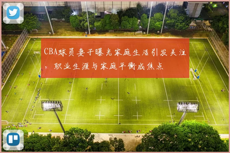 CBA球员妻子曝光家庭生活引发关注,职业生涯与家庭平衡成焦点
