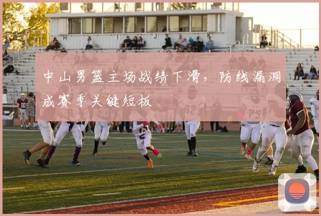 中山男篮主场战绩下滑,防线漏洞成赛季关键短板
