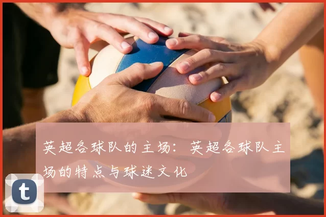 英超各球队的主场:英超各球队主场的特点与球迷文化