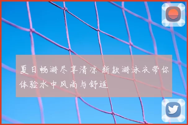 夏日畅游尽享清凉 新款游泳衣带你体验水中风尚与舒适