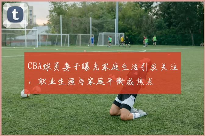 CBA球员妻子曝光家庭生活引发关注，职业生涯与家庭平衡成焦点