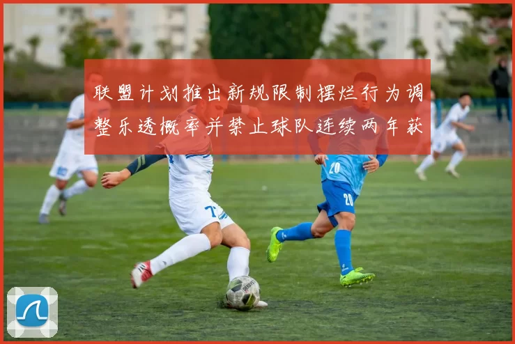 联盟计划推出新规限制摆烂行为调整乐透概率并禁止球队连续两年获得前四选秀权