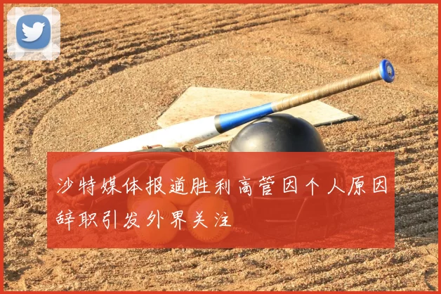 沙特媒体报道胜利高管因个人原因辞职引发外界关注